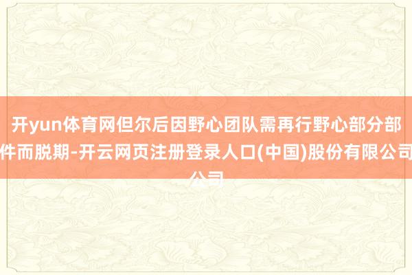 开yun体育网但尔后因野心团队需再行野心部分部件而脱期-开云网页注册登录人口(中国)股份有限公司