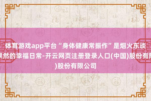 体育游戏app平台“身体健康常振作”是烟火东谈主家果然的幸福日常-开云网页注册登录人口(中国)股份有限公司