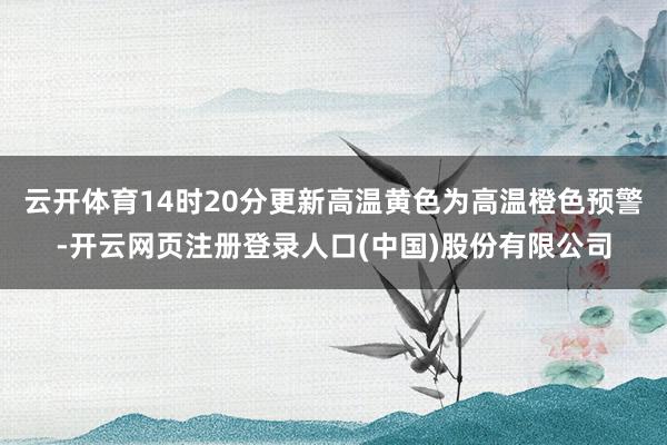 云开体育14时20分更新高温黄色为高温橙色预警-开云网页注册登录人口(中国)股份有限公司