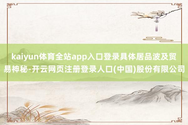 kaiyun体育全站app入口登录具体居品波及贸易神秘-开云网页注册登录人口(中国)股份有限公司