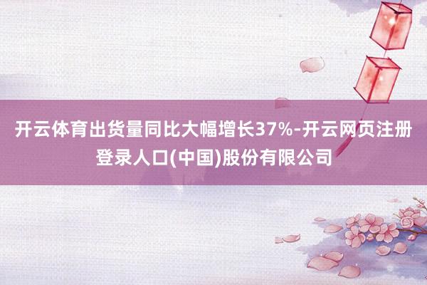 开云体育出货量同比大幅增长37%-开云网页注册登录人口(中国)股份有限公司