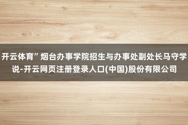 开云体育”烟台办事学院招生与办事处副处长马守学说-开云网页注册登录人口(中国)股份有限公司