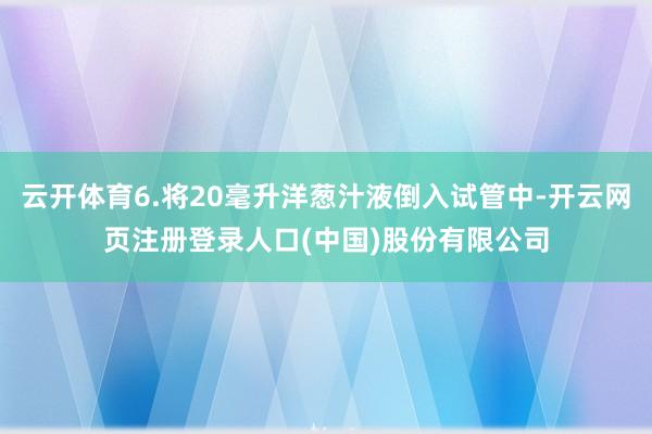 云开体育6.将20毫升洋葱汁液倒入试管中-开云网页注册登录人口(中国)股份有限公司
