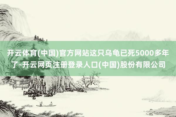 开云体育(中国)官方网站这只乌龟已死5000多年了-开云网页注册登录人口(中国)股份有限公司