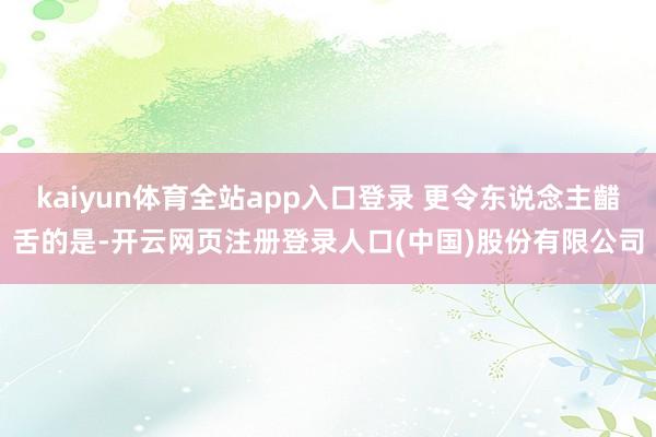 kaiyun体育全站app入口登录 更令东说念主齰舌的是-开云网页注册登录人口(中国)股份有限公司