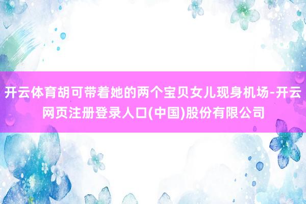 开云体育胡可带着她的两个宝贝女儿现身机场-开云网页注册登录人口(中国)股份有限公司
