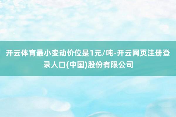 开云体育最小变动价位是1元/吨-开云网页注册登录人口(中国)股份有限公司