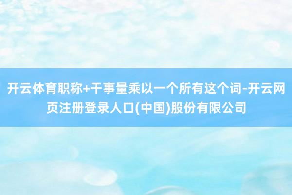 开云体育职称+干事量乘以一个所有这个词-开云网页注册登录人口(中国)股份有限公司