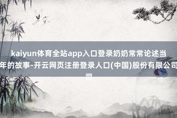 kaiyun体育全站app入口登录奶奶常常论述当年的故事-开云网页注册登录人口(中国)股份有限公司