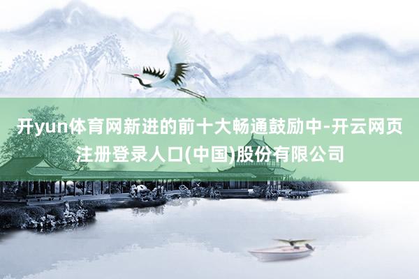 开yun体育网新进的前十大畅通鼓励中-开云网页注册登录人口(中国)股份有限公司