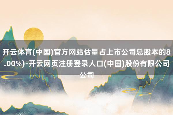 开云体育(中国)官方网站估量占上市公司总股本的8.00%)-开云网页注册登录人口(中国)股份有限公司