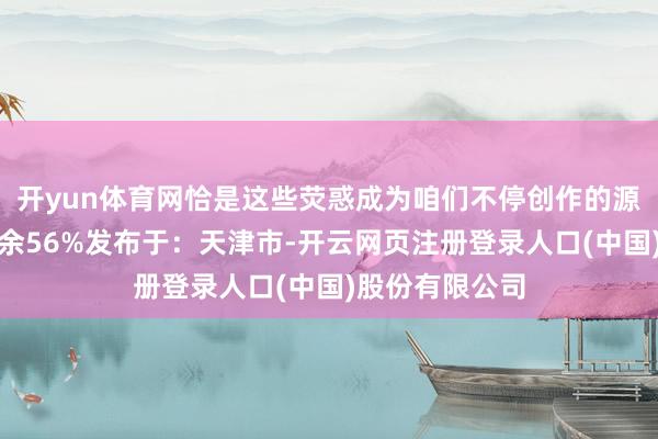 开yun体育网恰是这些荧惑成为咱们不停创作的源能源！伸开剩余56%发布于：天津市-开云网页注册登录人口(中国)股份有限公司
