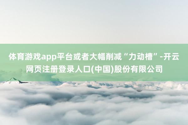 体育游戏app平台或者大幅削减“力动槽”-开云网页注册登录人口(中国)股份有限公司