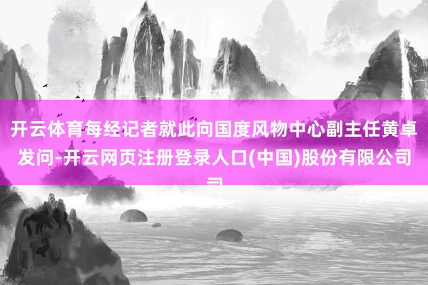 开云体育每经记者就此向国度风物中心副主任黄卓发问-开云网页注册登录人口(中国)股份有限公司