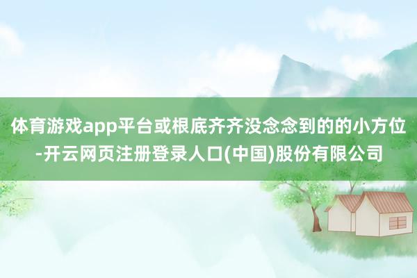 体育游戏app平台或根底齐齐没念念到的的小方位-开云网页注册登录人口(中国)股份有限公司