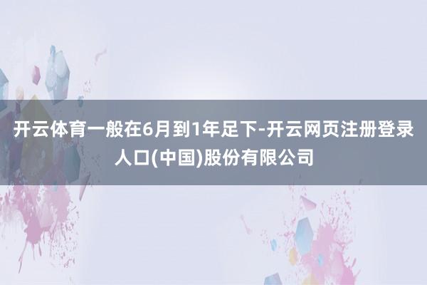 开云体育一般在6月到1年足下-开云网页注册登录人口(中国)股份有限公司