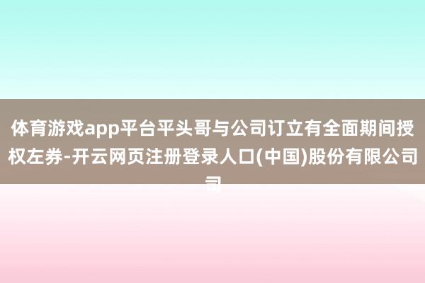 体育游戏app平台平头哥与公司订立有全面期间授权左券-开云网页注册登录人口(中国)股份有限公司