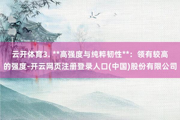 云开体育3. **高强度与纯粹韧性**：领有较高的强度-开云网页注册登录人口(中国)股份有限公司