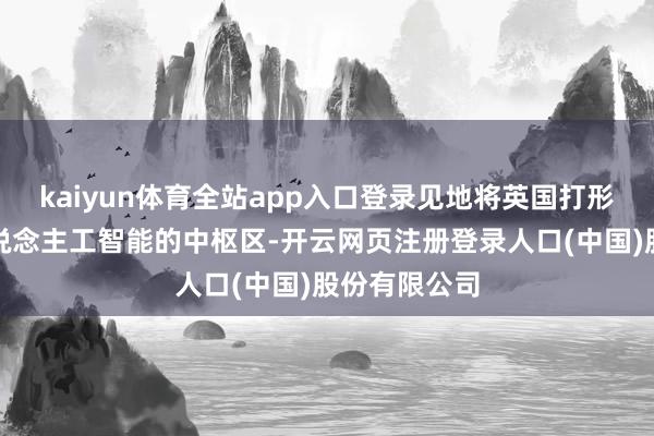 kaiyun体育全站app入口登录见地将英国打形周密欧洲东说念主工智能的中枢区-开云网页注册登录人口(中国)股份有限公司