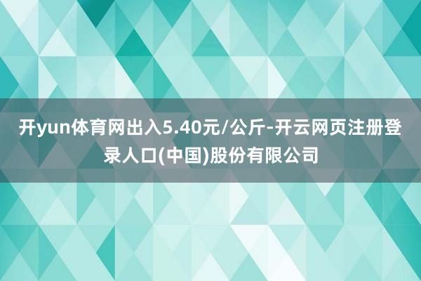 开yun体育网出入5.40元/公斤-开云网页注册登录人口(中国)股份有限公司