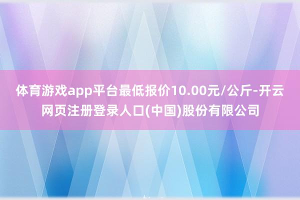 体育游戏app平台最低报价10.00元/公斤-开云网页注册登录人口(中国)股份有限公司