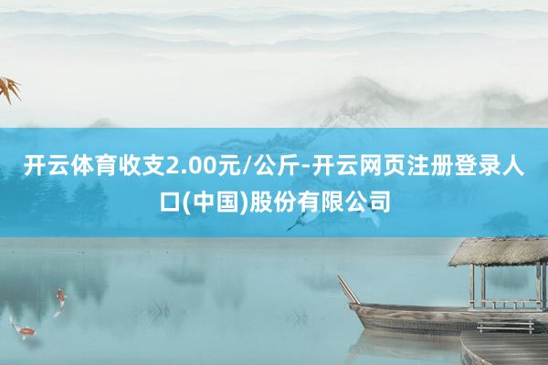 开云体育收支2.00元/公斤-开云网页注册登录人口(中国)股份有限公司