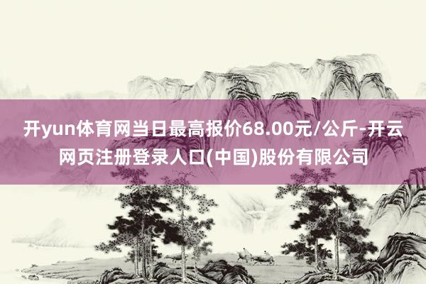 开yun体育网当日最高报价68.00元/公斤-开云网页注册登录人口(中国)股份有限公司