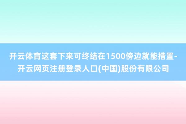 开云体育这套下来可终结在1500傍边就能措置-开云网页注册登录人口(中国)股份有限公司