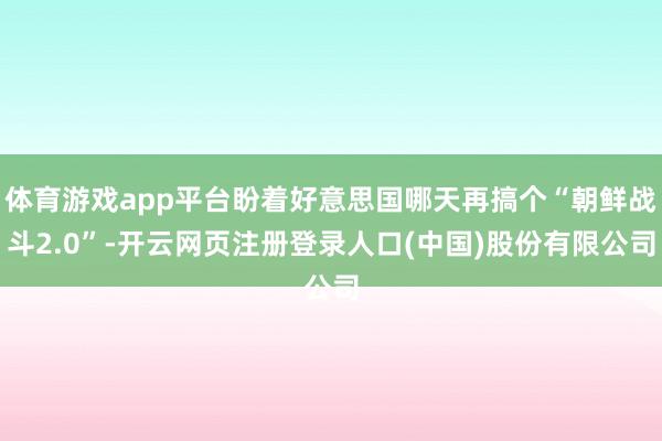 体育游戏app平台盼着好意思国哪天再搞个“朝鲜战斗2.0”-开云网页注册登录人口(中国)股份有限公司
