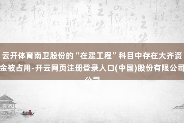云开体育南卫股份的“在建工程”科目中存在大齐资金被占用-开云网页注册登录人口(中国)股份有限公司
