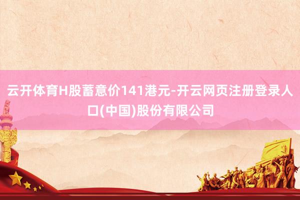 云开体育H股蓄意价141港元-开云网页注册登录人口(中国)股份有限公司